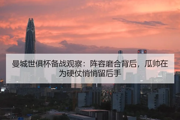 曼城世俱杯备战观察：阵容磨合背后，瓜帅在为硬仗悄悄留后手